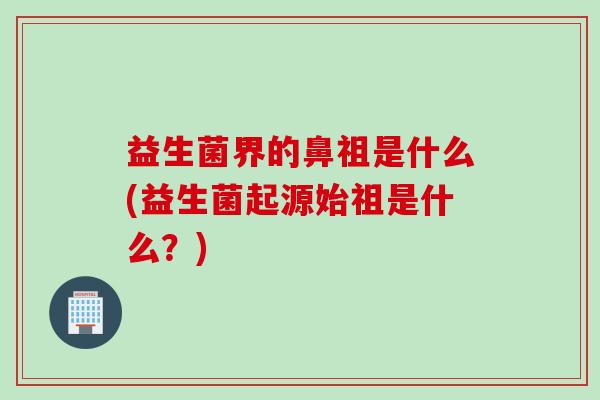 益生菌界的鼻祖是什么(益生菌起源始祖是什么？)