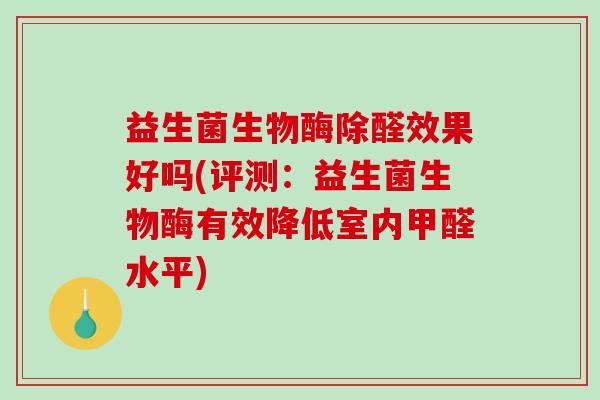 益生菌生物酶除醛效果好吗(评测：益生菌生物酶有效降低室内甲醛水平)