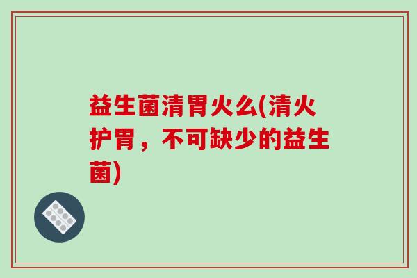 益生菌清胃火么(清火护胃，不可缺少的益生菌)