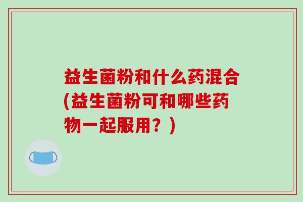 益生菌粉和什么药混合(益生菌粉可和哪些药物一起服用？)