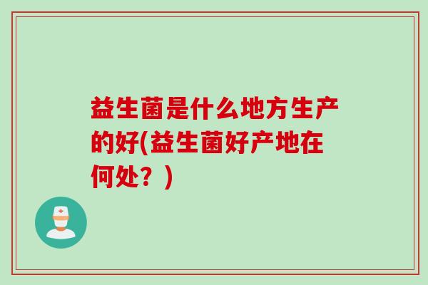 益生菌是什么地方生产的好(益生菌好产地在何处?) 益生菌是什么地方生产的好(益生菌好产地在何处?)