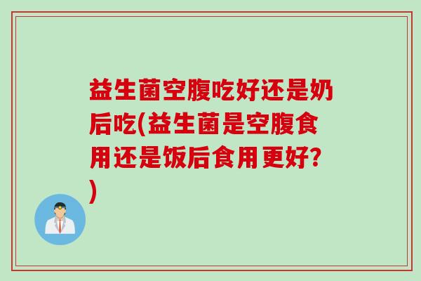 益生菌空腹吃好还是奶后吃(益生菌是空腹食用还是饭后食用更好？)