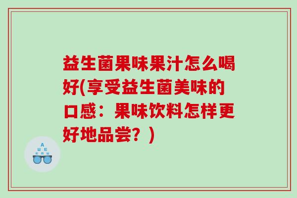 益生菌果味果汁怎么喝好(享受益生菌美味的口感：果味饮料怎样更好地品尝？)