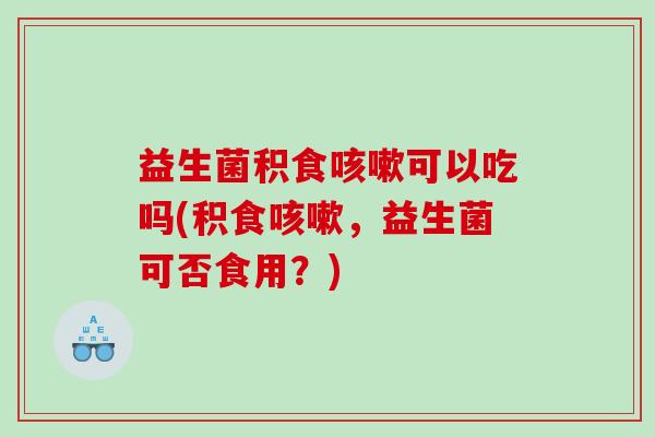 益生菌积食咳嗽可以吃吗(积食咳嗽，益生菌可否食用？)