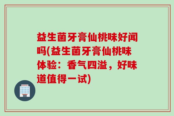 益生菌牙膏仙桃味好闻吗(益生菌牙膏仙桃味体验：香气四溢，好味道值得一试)