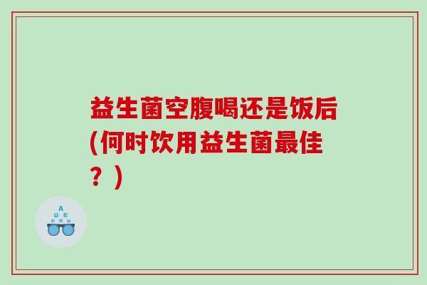 益生菌空腹喝还是饭后(何时饮用益生菌最佳？)