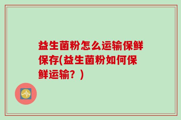 益生菌粉怎么运输保鲜保存(益生菌粉如何保鲜运输？)