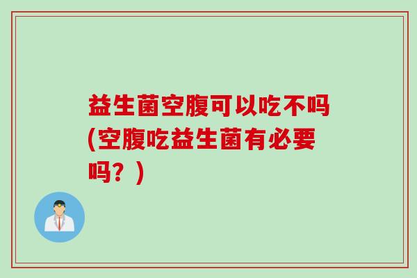 益生菌空腹可以吃不吗(空腹吃益生菌有必要吗？)