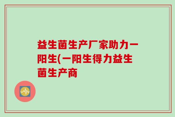 益生菌生产厂家助力一阳生(一阳生得力益生菌生产商