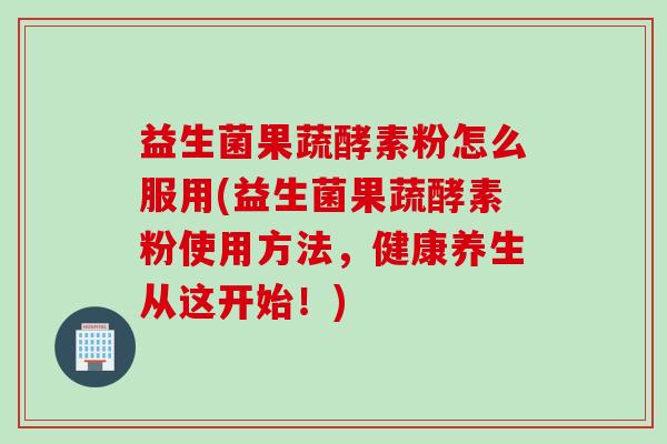 益生菌果蔬酵素粉怎么服用(益生菌果蔬酵素粉使用方法，健康养生从这开始！)