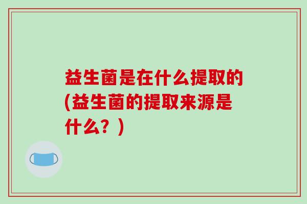 益生菌是在什么提取的(益生菌的提取来源是什么？)