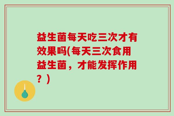 益生菌每天吃三次才有效果吗(每天三次食用益生菌，才能发挥作用？)