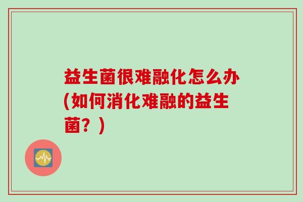 益生菌很难融化怎么办(如何消化难融的益生菌？)
