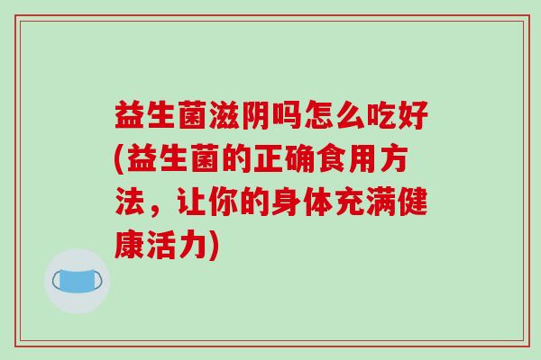 益生菌滋阴吗怎么吃好(益生菌的正确食用方法，让你的身体充满健康活力)