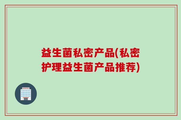 益生菌私密产品(私密护理益生菌产品推荐)