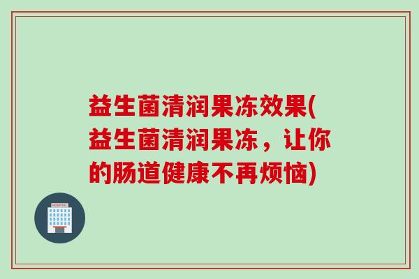 益生菌清润果冻效果(益生菌清润果冻，让你的肠道健康不再烦恼)