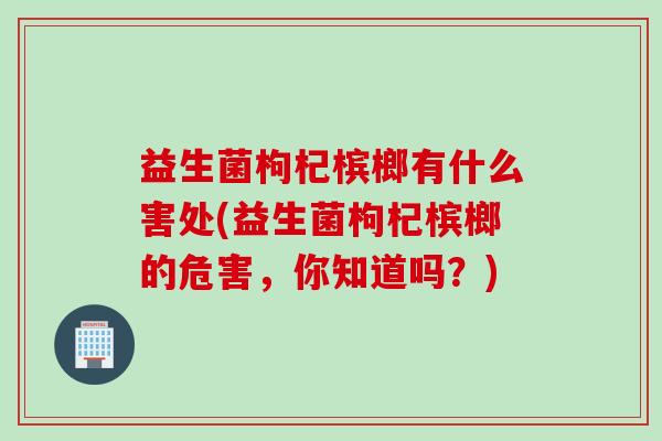 益生菌枸杞槟榔有什么害处(益生菌枸杞槟榔的危害，你知道吗？)