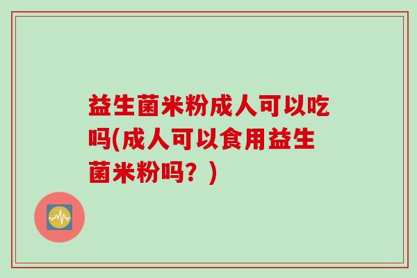 益生菌米粉成人可以吃吗(成人可以食用益生菌米粉吗？)