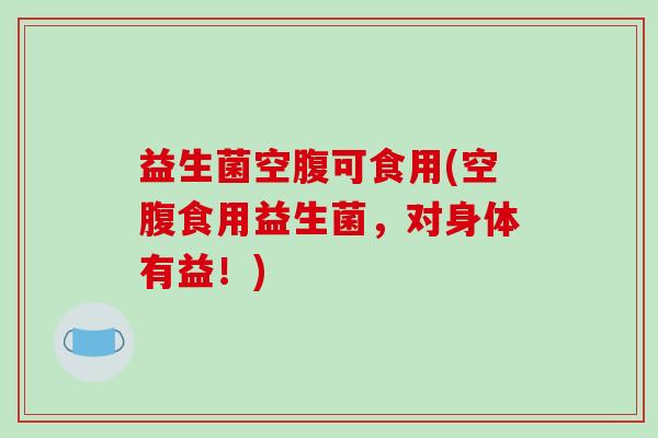 益生菌空腹可食用(空腹食用益生菌，对身体有益！)