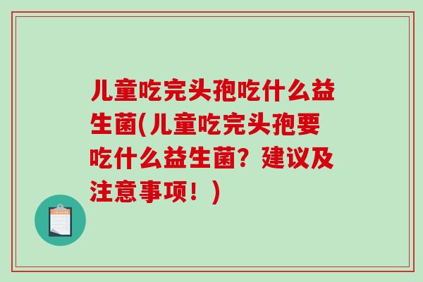 儿童吃完头孢吃什么益生菌(儿童吃完头孢要吃什么益生菌？建议及注意事项！)