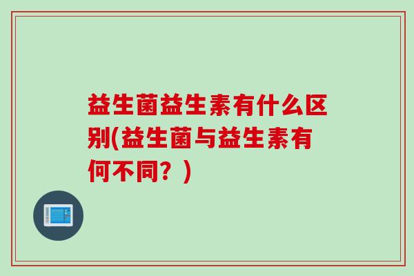 益生菌益生素有什么区别(益生菌与益生素有何不同？)