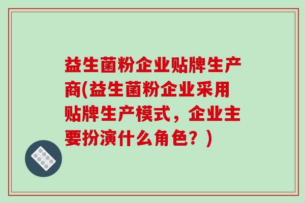 益生菌粉企业贴牌生产商(益生菌粉企业采用贴牌生产模式，企业主要扮演什么角色？)