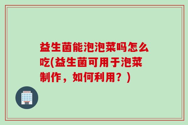 益生菌能泡泡菜吗怎么吃(益生菌可用于泡菜制作，如何利用？)