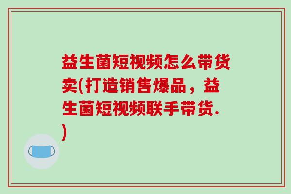 益生菌短视频怎么带货卖(打造销售爆品，益生菌短视频联手带货.)