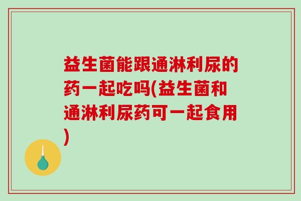 益生菌能跟通淋利尿的药一起吃吗(益生菌和通淋利尿药可一起食用)