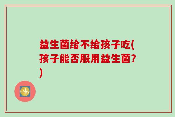 益生菌给不给孩子吃(孩子能否服用益生菌?) 益生菌给不给孩子吃(孩子能否服用益生菌?)