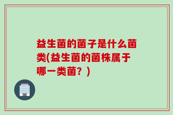 益生菌的菌子是什么菌类(益生菌的菌株属于哪一类菌？)