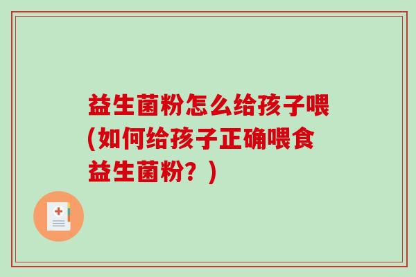 益生菌粉怎么给孩子喂(如何给孩子正确喂食益生菌粉？)