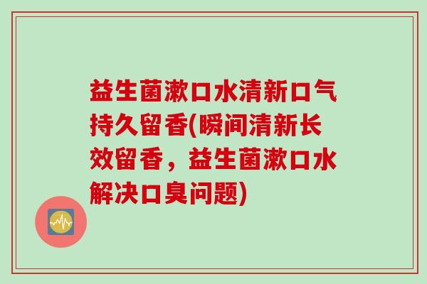 益生菌漱口水清新口气持久留香(瞬间清新长效留香，益生菌漱口水解决口臭问题)