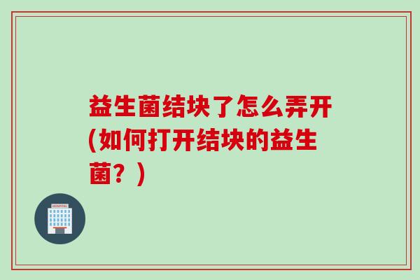 益生菌结块了怎么弄开(如何打开结块的益生菌？)