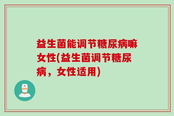 益生菌能调节糖尿病嘛女性(益生菌调节糖尿病，女性适用)