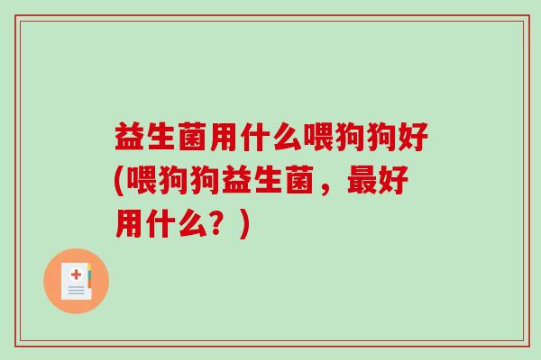 益生菌用什么喂狗狗好(喂狗狗益生菌，最好用什么？)