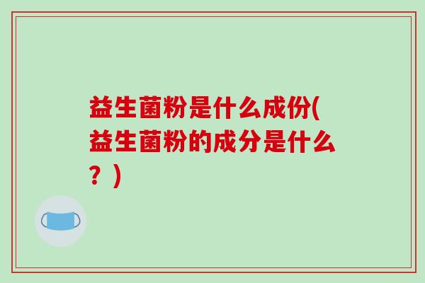 益生菌粉是什么成份(益生菌粉的成分是什么？)