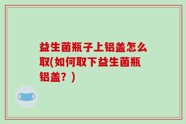 益生菌瓶子上铝盖怎么取(如何取下益生菌瓶铝盖？)