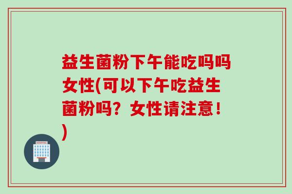 益生菌粉下午能吃吗吗女性(可以下午吃益生菌粉吗？女性请注意！)