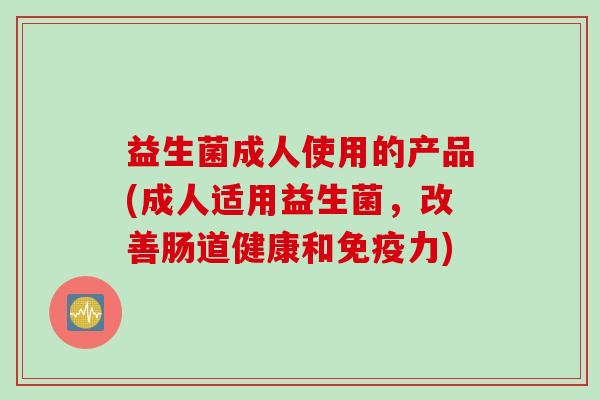 益生菌成人使用的产品(成人适用益生菌，改善肠道健康和免疫力)