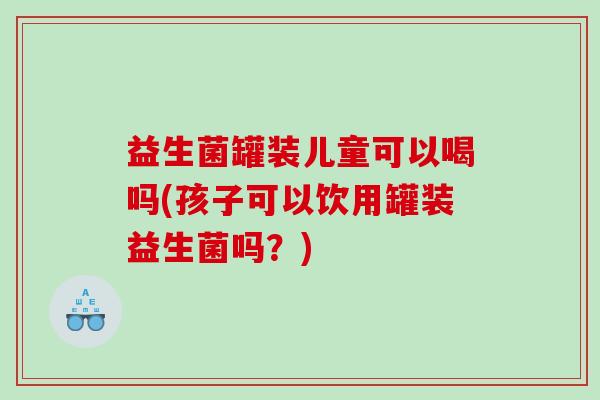 益生菌罐装儿童可以喝吗(孩子可以饮用罐装益生菌吗？)