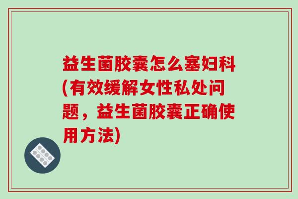 益生菌胶囊怎么塞妇科(有效缓解女性私处问题，益生菌胶囊正确使用方法)