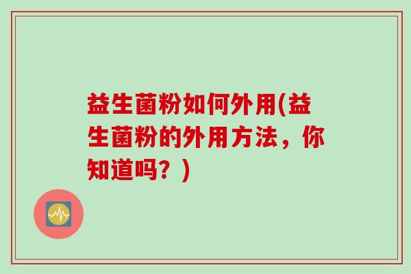 益生菌粉如何外用(益生菌粉的外用方法，你知道吗？)