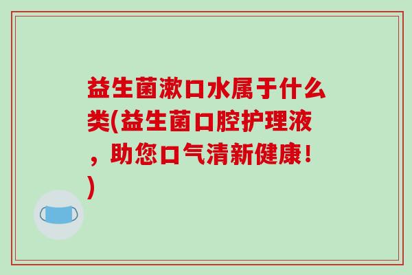 益生菌漱口水属于什么类(益生菌口腔护理液，助您口气清新健康！)