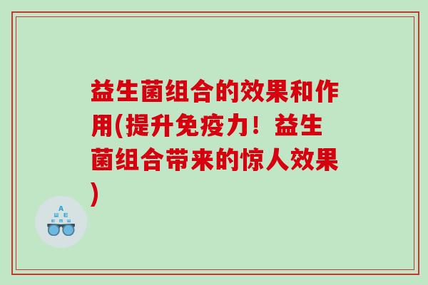 益生菌组合的效果和作用(提升免疫力！益生菌组合带来的惊人效果)