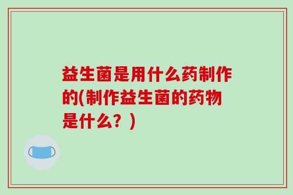 益生菌是用什么药制作的(制作益生菌的药物是什么？)