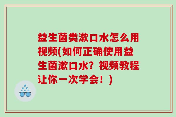 益生菌类漱口水怎么用视频(如何正确使用益生菌漱口水？视频教程让你一次学会！)