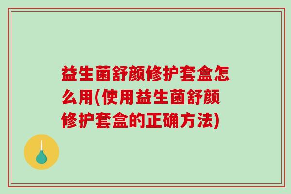 益生菌舒颜修护套盒怎么用(使用益生菌舒颜修护套盒的正确方法)
