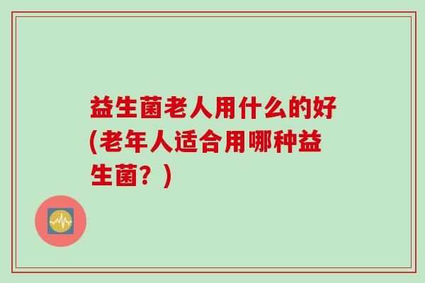 益生菌老人用什么的好(老年人适合用哪种益生菌？)