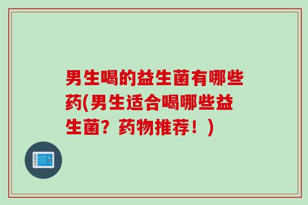 男生喝的益生菌有哪些药(男生适合喝哪些益生菌？药物推荐！)